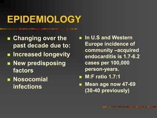EPIDEMIOLOGY
 Changing over the
past decade due to:
 Increased longevity
 New predisposing
factors
 Nosocomial
infections
 In U.S and Western
Europe incidence of
community –acquired
endocarditis is 1.7-6.2
cases per 100,000
person-years.
 M:F ratio 1.7:1
 Mean age now 47-69
(30-40 previously)
 
