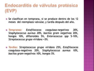  Se clasifican en temprana, si se produce dentro de los 12
meses del reemplazo valvular, y tardía después del año.
 Tempranas: Estafilococos coagulasa-negativos 30%,
Staphylococcus aureus 20%, bacilos gram negativos 20%,
hongos 10%, difteroides 5%, Enterococcus spp 5-10%,
Streptococcus grupo viridans <5%.
 Tardías: Streptococcus grupo viridans 25%, Estafilococos
coagulasa-negativos 20%, Staphylococcus aureus 10%,
bacilos gram-negativos 10%, hongos 5%.
 