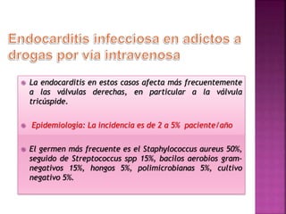  La endocarditis en estos casos afecta más frecuentemente
a las válvulas derechas, en particular a la válvula
tricúspide.
 Epidemiología: La incidencia es de 2 a 5% paciente/año
 El germen más frecuente es el Staphylococcus aureus 50%,
seguido de Streptococcus spp 15%, bacilos aerobios gram-
negativos 15%, hongos 5%, polimicrobianas 5%, cultivo
negativo 5%.
 