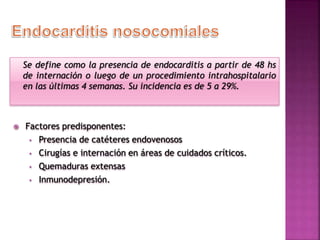 Se define como la presencia de endocarditis a partir de 48 hs
de internación o luego de un procedimiento intrahospitalario
en las últimas 4 semanas. Su incidencia es de 5 a 29%.
 Factores predisponentes:
• Presencia de catéteres endovenosos
• Cirugías e internación en áreas de cuidados críticos.
• Quemaduras extensas
• Inmunodepresión.
 