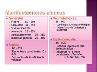  Generales
 Fiebre 80 - 90%
 Escalofrío 42 - 75%
 Sudoración 25%
 Anorexia 25 - 55%
 Adelgazamiento 25 - 35%
 malestar general 25 - 45%
 Soplos:
 80 – 85%
 Recientes o cambiantes 10 –
40%
 Son soplos de insuficiencia
valvular
 Reumatológicas:
 25 – 44%
 Lumbalgia, Artralgia y Mialgias
 “Mono” Artritis ( Sépticas o
Reactivas)
 Esplenomegalia:
 15 – 50%
 Infartos Esplénicos 40%
(asintomáticos)
 Abscesos  Fiebre
persistente, ↑Tamaño
  Dx TAC, RMN, ECO
 