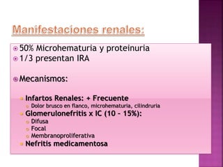  50% Microhematuria y proteinuria
 1/3 presentan IRA
 Mecanismos:
 Infartos Renales: + Frecuente
 Dolor brusco en flanco, microhematuria, cilindruria
 Glomerulonefritis x IC (10 – 15%):
 Difusa
 Focal
 Membranoproliferativa
 Nefritis medicamentosa
 