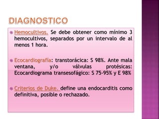  Hemocultivos. Se debe obtener como mínimo 3
hemocultivos, separados por un intervalo de al
menos 1 hora.
 Ecocardiografía: transtorácica: S 98%. Ante mala
ventana, y/o válvulas protésicas:
Ecocardiograma transesofágico: S 75-95% y E 98%
 Criterios de Duke. define una endocarditis como
definitiva, posible o rechazado.
 