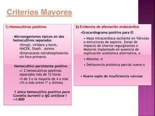 1) Hemocultivos positivos
• Microorganismos típicos en dos
hemocultivos separados
Strept. viridans y bovis,
HACEK, Staph. aureus
Enterococos extrahospitalarios
sin foco primario.
• Hemocultivo persistente positivo
 2 hemocultivos positivos
separados más de 12 horas
3 de 3 o la mayoría de 4 o más
(1h o más entre 1º y último)
• 1 único hemocultivo positivo para
Coxiella burnetii o IgG antifase I
>1:800
2) Evidencia de afectación endocárdica
•Ecocardiograma positivo para EI
• Masa intracardiaca oscilante en Válvulas
o estructuras de soporte, Zonas de
impacto de chorros regurgitantes o
Material implantado en ausencia de
explicación anatómica alternativa, o
• Absceso, o
• Dehiscencia protésica parcial nueva o
• Nuevo soplo de insuficiencia valvular
 