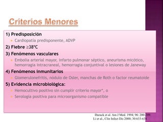 1) Predisposición
 Cardiopatía predisponente, ADVP
2) Fiebre 38ºC
3) Fenómenos vasculares
 Embolia arterial mayor, infarto pulmonar séptico, aneurisma micótico,
hemorragia intracraneal, hemorragia conjuntival o lesiones de Janeway
4) Fenómenos inmunitarios
 Glomerulonefritis, nódulo de Osler, manchas de Roth o factor reumatoide
5) Evidencia microbiológica:
 Hemocultivo positivo sin cumplir criterio mayor*, o
 Serología positiva para microorganismo compatible
Durack et al. Am J Med. 1994; 96: 200-209.
Li et al., Clin Infect Dis 2000; 30:633-638
 