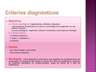  Definitiva:
A. Criterios patológicos: (vegetaciones, émbolos o abscesos)
 - Microorganismo demostrado en el cultivo o la histología de la vegetación, en una
embolia o absceso
 Lesiones patológicas: vegetación o absceso intracardíaco confirmado por histología
B. Criterios clínicos:
- 2 criterios mayores o
- 1 mayor y 3 menores, o
- 5 menores
 Posible:
- Un criterio mayor y uno menor
- Tres criterios menores
 Rechazada: firme diagnóstico alternativo que explique las manifestaciones de
endocarditis, la resolución del cuadro en menos de 4 días con antibióticos, ausencia
de evidencia patológica en cirugía/autopsia, luego de menos de 4 días de
antibióticos.
 