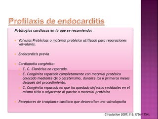 Patologías cardíacas en la que se recomienda:
 Válvulas Protésicas o material protésico utilizado para reparaciones
valvulares.
 Endocarditis previa
 Cardiopatía congénita:
 C. C. Cianótica no reparada.
 C. Congénita reparada completamente con material protésico
colocado mediante Qx o cateterismo, durante los 6 primeros meses
después del procedimiento.
 C. Congénita reparada en que ha quedado defectos residuales en el
mismo sitio o adyacente al parche o material protésico
 Receptores de trasplante cardíaco que desarrollan una valvulopatía
Circulation 2007;116;1736-1754;
 