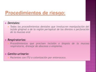  Dentales:
 Todos los procedimientos dentales que involucren manipulación del
tejido gingival o de la región periapical de los dientes o perforación
de la mucosa oral
 Respiratorios:
 Procedimientos que precisen incisión o biopsia de la mucosa
respiratoria, drenaje de abscesos o empiema.
 Genito-urinario:
 Pacientes con ITU o colonización por enterococo.
 