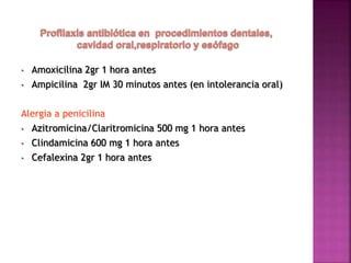 • Amoxicilina 2gr 1 hora antes
• Ampicilina 2gr IM 30 minutos antes (en intolerancia oral)
Alergia a penicilina
• Azitromicina/Claritromicina 500 mg 1 hora antes
• Clindamicina 600 mg 1 hora antes
• Cefalexina 2gr 1 hora antes
 