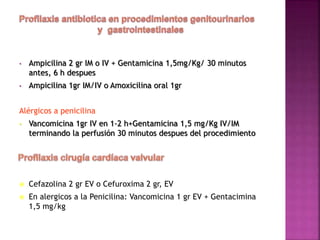 • Ampicilina 2 gr IM o IV + Gentamicina 1,5mg/Kg/ 30 minutos
antes, 6 h despues
• Ampicilina 1gr IM/IV o Amoxicilina oral 1gr
Alérgicos a penicilina
• Vancomicina 1gr IV en 1-2 h+Gentamicina 1,5 mg/Kg IV/IM
terminando la perfusión 30 minutos despues del procedimiento
 Cefazolina 2 gr EV o Cefuroxima 2 gr, EV
 En alergicos a la Penicilina: Vancomicina 1 gr EV + Gentacimina
1,5 mg/kg
 