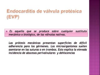  Es aquella que se produce sobre cualquier sustituto
mecánico o biológico, de las válvulas nativas.
Las prótesis mecánicas presentan superficies de difícil
adherencia para los gérmenes. Los microorganismos suelen
asentarse en las suturas o en trombos. Esto explica la elevada
incidencia de abscesos perivalvulares y dehiscencias
 