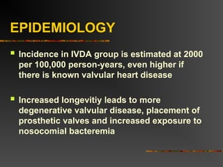 EPIDEMIOLOGY
 Incidence in IVDA group is estimated at 2000
per 100,000 person-years, even higher if
there is known valvular heart disease
 Increased longevitiy leads to more
degenerative valvular disease, placement of
prosthetic valves and increased exposure to
nosocomial bacteremia
 