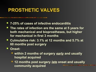 PROSTHETIC VALVES
 7-25% of cases of infective endocarditis
 The rates of infection are the same at 5 years for
both mechanical and bioprostheses, but higher
for mechanical in first 3 months
 Culmulative risk: 3.1% at 12 months and 5.7% at
60 months post surgery
 Onset:
 within 2 months of surgery early and usually
hospital acquired
 12 months post surgery late onset and usually
community acquired
 