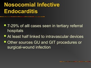 Nosocomial Infective
Endocarditis
 7-29% of alll cases seen in tertiary referral
hospitals
 At least half linked to intravascular devices
 Other sources GU and GIT procedures or
surgical-wound infection
 