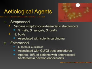 Aetiological Agents
1. Streptococci
 Viridans streptococci/α-haemolytic streptococci
 S. mitis, S. sanguis, S. oralis
 S. bovis
 Associated with colonic carcinoma
2. Enterococci
 E. faecalis, E. faecium
 Associated with GU/GI tract procedures
 Approx. 10% of patients with enterococcal
bacteraemia develop endocarditis
 
