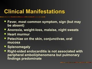 Clinical Manifestations
 Fever, most common symptom, sign (but may
be absent)
 Anorexia, weight-loss, malaise, night sweats
 Heart murmur
 Petechiae on the skin, conjunctivae, oral
mucosa
 Splenomegaly
 Right-sided endocarditis is not associated with
peripheral emboli/phenomena but pulmonary
findings predominate
 
