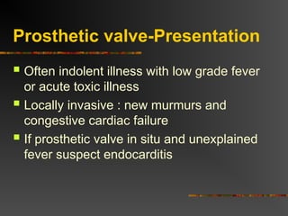 Prosthetic valve-Presentation
 Often indolent illness with low grade fever
or acute toxic illness
 Locally invasive : new murmurs and
congestive cardiac failure
 If prosthetic valve in situ and unexplained
fever suspect endocarditis
 