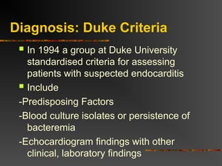 Diagnosis: Duke Criteria
 In 1994 a group at Duke University
standardised criteria for assessing
patients with suspected endocarditis
 Include
-Predisposing Factors
-Blood culture isolates or persistence of
bacteremia
-Echocardiogram findings with other
clinical, laboratory findings
 