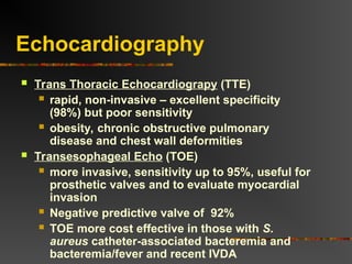 Echocardiography
 Trans Thoracic Echocardiograpy (TTE)
 rapid, non-invasive – excellent specificity
(98%) but poor sensitivity
 obesity, chronic obstructive pulmonary
disease and chest wall deformities
 Transesophageal Echo (TOE)
 more invasive, sensitivity up to 95%, useful for
prosthetic valves and to evaluate myocardial
invasion
 Negative predictive valve of 92%
 TOE more cost effective in those with S.
aureus catheter-associated bacteremia and
bacteremia/fever and recent IVDA
 