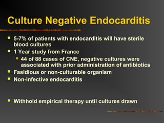 Culture Negative Endocarditis
 5-7% of patients with endocarditis will have sterile
blood cultures
 1 Year study from France
 44 of 88 cases of CNE, negative cultures were
associated with prior administration of antibiotics
 Fasidious or non-culturable organism
 Non-infective endocarditis
 Withhold empirical therapy until cultures drawn
 