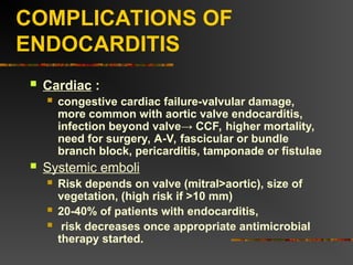 COMPLICATIONS OF
ENDOCARDITIS
 Cardiac :
 congestive cardiac failure-valvular damage,
more common with aortic valve endocarditis,
infection beyond valve→ CCF, higher mortality,
need for surgery, A-V, fascicular or bundle
branch block, pericarditis, tamponade or fistulae
 Systemic emboli
 Risk depends on valve (mitral>aortic), size of
vegetation, (high risk if >10 mm)
 20-40% of patients with endocarditis,
 risk decreases once appropriate antimicrobial
therapy started.
 