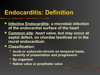 Endocarditis: Definition
 Infective Endocarditis: a microbial infection
of the endocardial surface of the heart
 Common site: heart valve, but may occur at
septal defect, on chordae tendinae or in the
mural endocardium
 Classification:
 acute or subacute-chronic on temporal basis,
severity of presentation and progression
 By organism
 Native valve or prosthetic valve
 