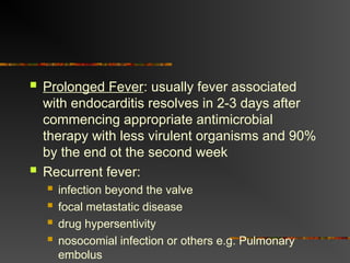  Prolonged Fever: usually fever associated
with endocarditis resolves in 2-3 days after
commencing appropriate antimicrobial
therapy with less virulent organisms and 90%
by the end ot the second week
 Recurrent fever:
 infection beyond the valve
 focal metastatic disease
 drug hypersentivity
 nosocomial infection or others e.g. Pulmonary
embolus
 