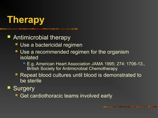 Therapy
 Antimicrobial therapy
 Use a bactericidal regimen
 Use a recommended regimen for the organism
isolated
 E.g. American Heart Association JAMA 1995; 274: 1706-13.,
British Society for Antimicrobial Chemotherapy
 Repeat blood cultures until blood is demonstrated to
be sterile
 Surgery
 Get cardiothoracic teams involved early
 