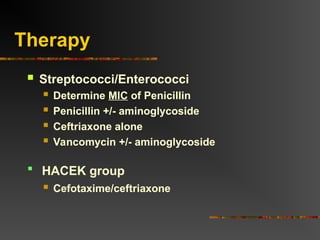 Therapy
 Streptococci/Enterococci
 Determine MIC of Penicillin
 Penicillin +/- aminoglycoside
 Ceftriaxone alone
 Vancomycin +/- aminoglycoside
 Cefotaxime/ceftriaxone
 HACEK group
 