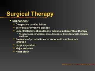 Surgical Therapy
 Indications:
 Congestive cardiac failure
 perivalvular invasive disease
 uncontrolled infection despite maximal antimicrobial therapy
 Pseudomonas aeruginosa, Brucella species, Coxiella burnetti, Candida
and fungi
 Presence of prosthetic valve endocarditis unless late
infection
 Large vegetation
 Major embolus
 Heart block
 
