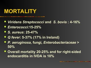 MORTALITY
 Viridans Streptococci and S. bovis : 4-16%
 Enterococci:15-25%
 S. aureus: 25-47%
 Q fever: 5-37% (17% in Ireland)
 P. aeruginosa, fungi, Enterobacteriaceae >
50%
 Overall mortality 20-25% and for right-sided
endocarditis in IVDA is 10%
 