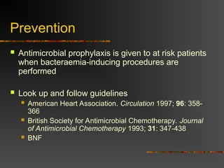 Prevention
 Antimicrobial prophylaxis is given to at risk patients
when bacteraemia-inducing procedures are
performed
 Look up and follow guidelines
 American Heart Association. Circulation 1997; 96: 358-
366
 British Society for Antimicrobial Chemotherapy. Journal
of Antimicrobial Chemotherapy 1993; 31: 347-438
 BNF
 
