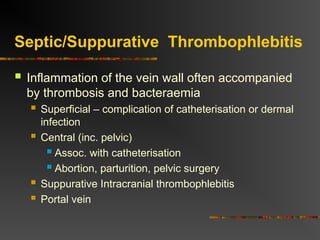 Septic/Suppurative Thrombophlebitis
 Inflammation of the vein wall often accompanied
by thrombosis and bacteraemia
 Superficial – complication of catheterisation or dermal
infection
 Central (inc. pelvic)
 Assoc. with catheterisation
 Abortion, parturition, pelvic surgery
 Suppurative Intracranial thrombophlebitis
 Portal vein
 