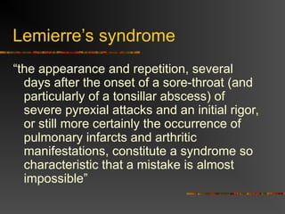 Lemierre’s syndrome
“the appearance and repetition, several
days after the onset of a sore-throat (and
particularly of a tonsillar abscess) of
severe pyrexial attacks and an initial rigor,
or still more certainly the occurrence of
pulmonary infarcts and arthritic
manifestations, constitute a syndrome so
characteristic that a mistake is almost
impossible”
 