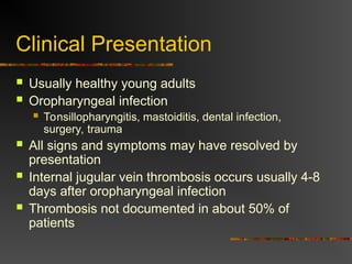 Clinical Presentation
 Usually healthy young adults
 Oropharyngeal infection
 Tonsillopharyngitis, mastoiditis, dental infection,
surgery, trauma
 All signs and symptoms may have resolved by
presentation
 Internal jugular vein thrombosis occurs usually 4-8
days after oropharyngeal infection
 Thrombosis not documented in about 50% of
patients
 
