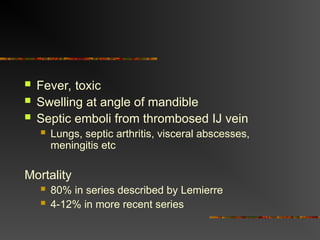  Fever, toxic
 Swelling at angle of mandible
 Septic emboli from thrombosed IJ vein
 Lungs, septic arthritis, visceral abscesses,
meningitis etc
Mortality
 80% in series described by Lemierre
 4-12% in more recent series
 