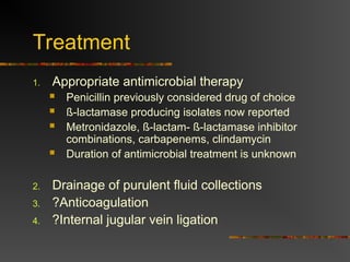 Treatment
1. Appropriate antimicrobial therapy
 Penicillin previously considered drug of choice
 ß-lactamase producing isolates now reported
 Metronidazole, ß-lactam- ß-lactamase inhibitor
combinations, carbapenems, clindamycin
 Duration of antimicrobial treatment is unknown
2. Drainage of purulent fluid collections
3. ?Anticoagulation
4. ?Internal jugular vein ligation
 