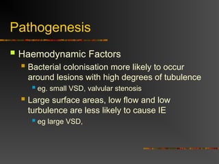 Pathogenesis
 Haemodynamic Factors
 Bacterial colonisation more likely to occur
around lesions with high degrees of tubulence
 eg. small VSD, valvular stenosis
 Large surface areas, low flow and low
turbulence are less likely to cause IE
 eg large VSD,
 