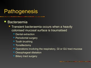 Pathogenesis
 Bacteraemia
 Transient bacteraemia occurs when a heavily
colonised mucosal surface is traumatised
 Dental extraction
 Periodontal surgery
 Tooth brushing
 Tonsillectomy
 Operations involving the respiratory, GI or GU tract mucosa
 Oesophageal dilatation
 Biliary tract surgery
 