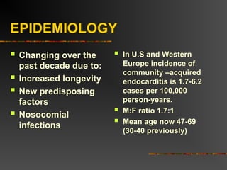 EPIDEMIOLOGY
 Changing over the
past decade due to:
 Increased longevity
 New predisposing
factors
 Nosocomial
infections
 In U.S and Western
Europe incidence of
community –acquired
endocarditis is 1.7-6.2
cases per 100,000
person-years.
 M:F ratio 1.7:1
 Mean age now 47-69
(30-40 previously)
 