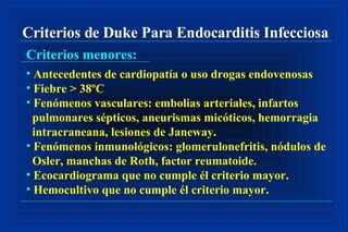 Criterios de Duke Para Endocarditis Infecciosa Criterios menores: Antecedentes de cardiopatía o uso drogas endovenosas Fiebre > 38ºC Fenómenos vasculares: embolias arteriales, infartos pulmonares sépticos, aneurismas micóticos, hemorragia intracraneana, lesiones de Janeway. Fenómenos inmunológicos: glomerulonefritis, nódulos de Osler, manchas de Roth, factor reumatoide. Ecocardiograma que no cumple él criterio mayor. Hemocultivo que no cumple él criterio mayor. 