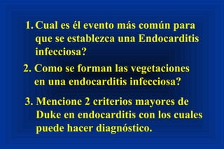 1.Cual es él evento más común para
que se establezca una Endocarditis
infecciosa?
2. Como se forman las vegetaciones
en una endocarditis infecciosa?
3. Mencione 2 criterios mayores de
Duke en endocarditis con los cuales
puede hacer diagnóstico.
 