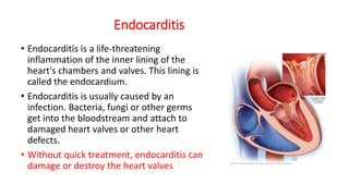 Endocarditis
• Endocarditis is a life-threatening
inflammation of the inner lining of the
heart's chambers and valves. This lining is
called the endocardium.
• Endocarditis is usually caused by an
infection. Bacteria, fungi or other germs
get into the bloodstream and attach to
damaged heart valves or other heart
defects.
• Without quick treatment, endocarditis can
damage or destroy the heart valves
 