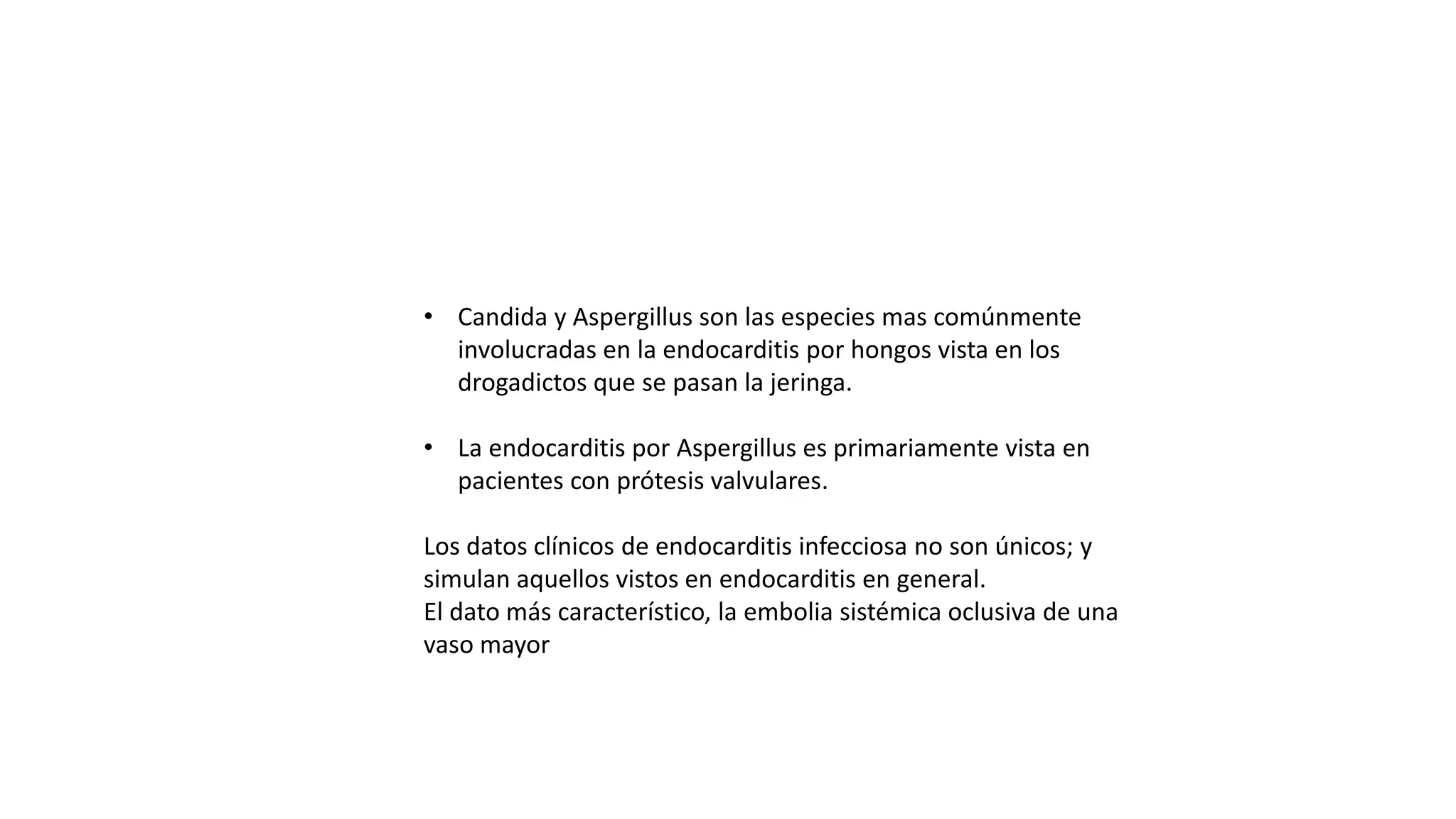 • Candida y Aspergillus son las especies mas comúnmente
involucradas en la endocarditis por hongos vista en los
drogadictos que se pasan la jeringa.
• La endocarditis por Aspergillus es primariamente vista en
pacientes con prótesis valvulares.
Los datos clínicos de endocarditis infecciosa no son únicos; y
simulan aquellos vistos en endocarditis en general.
El dato más característico, la embolia sistémica oclusiva de una
vaso mayor
 