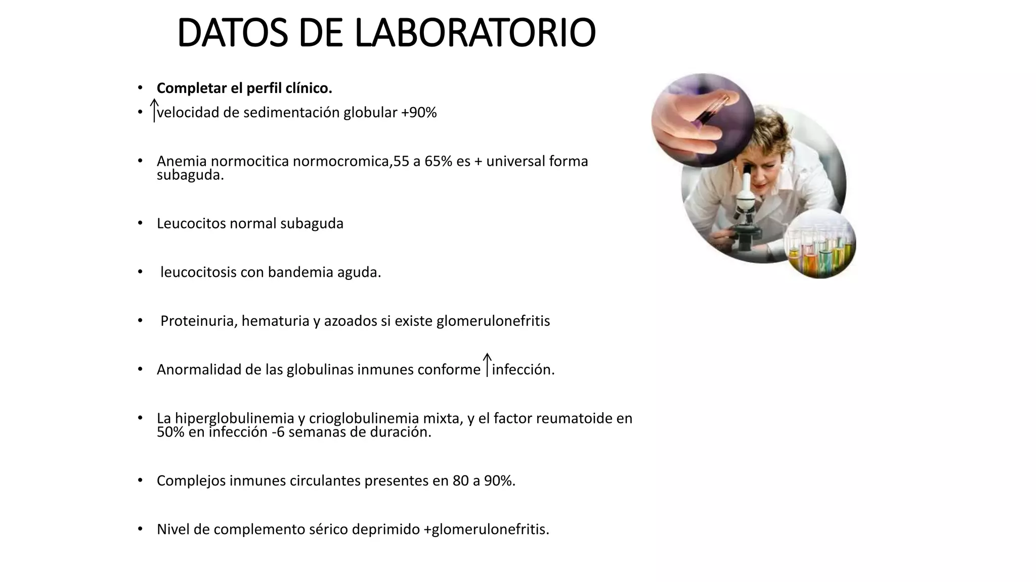 DATOS DE LABORATORIO
• Completar el perfil clínico.
• velocidad de sedimentación globular +90%
• Anemia normocitica normocromica,55 a 65% es + universal forma
subaguda.
• Leucocitos normal subaguda
• leucocitosis con bandemia aguda.
• Proteinuria, hematuria y azoados si existe glomerulonefritis
• Anormalidad de las globulinas inmunes conforme infección.
• La hiperglobulinemia y crioglobulinemia mixta, y el factor reumatoide en
50% en infección -6 semanas de duración.
• Complejos inmunes circulantes presentes en 80 a 90%.
• Nivel de complemento sérico deprimido +glomerulonefritis.
 