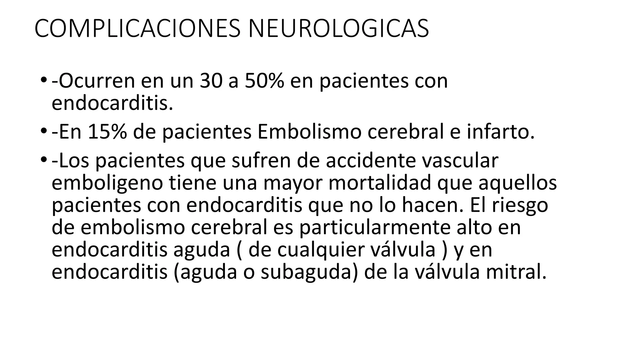 COMPLICACIONES NEUROLOGICAS
• -Ocurren en un 30 a 50% en pacientes con
endocarditis.
• -En 15% de pacientes Embolismo cerebral e infarto.
• -Los pacientes que sufren de accidente vascular
emboligeno tiene una mayor mortalidad que aquellos
pacientes con endocarditis que no lo hacen. El riesgo
de embolismo cerebral es particularmente alto en
endocarditis aguda ( de cualquier válvula ) y en
endocarditis (aguda o subaguda) de la válvula mitral.
 
