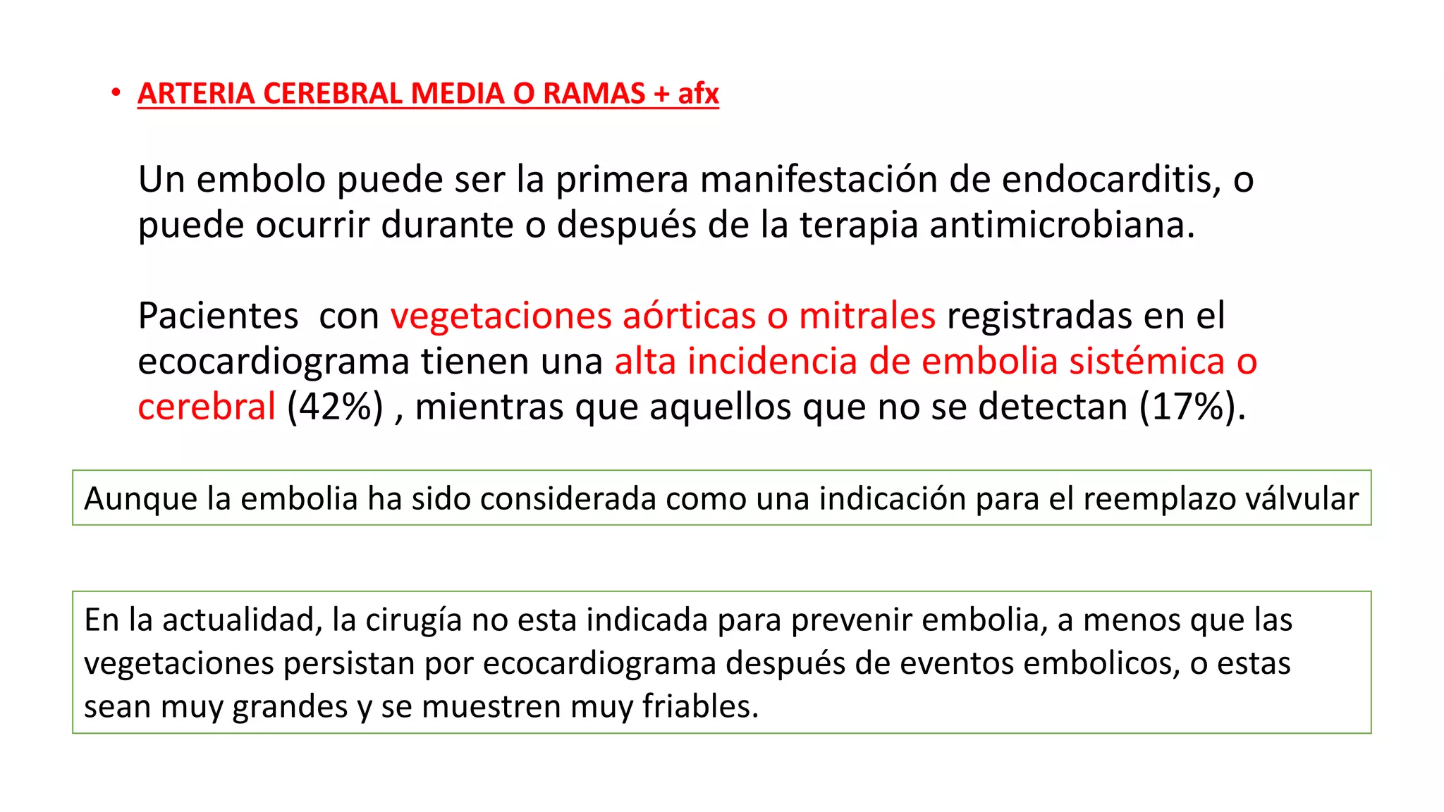 • ARTERIA CEREBRAL MEDIA O RAMAS + afx
Un embolo puede ser la primera manifestación de endocarditis, o
puede ocurrir durante o después de la terapia antimicrobiana.
Pacientes con vegetaciones aórticas o mitrales registradas en el
ecocardiograma tienen una alta incidencia de embolia sistémica o
cerebral (42%) , mientras que aquellos que no se detectan (17%).
Aunque la embolia ha sido considerada como una indicación para el reemplazo válvular
En la actualidad, la cirugía no esta indicada para prevenir embolia, a menos que las
vegetaciones persistan por ecocardiograma después de eventos embolicos, o estas
sean muy grandes y se muestren muy friables.
 