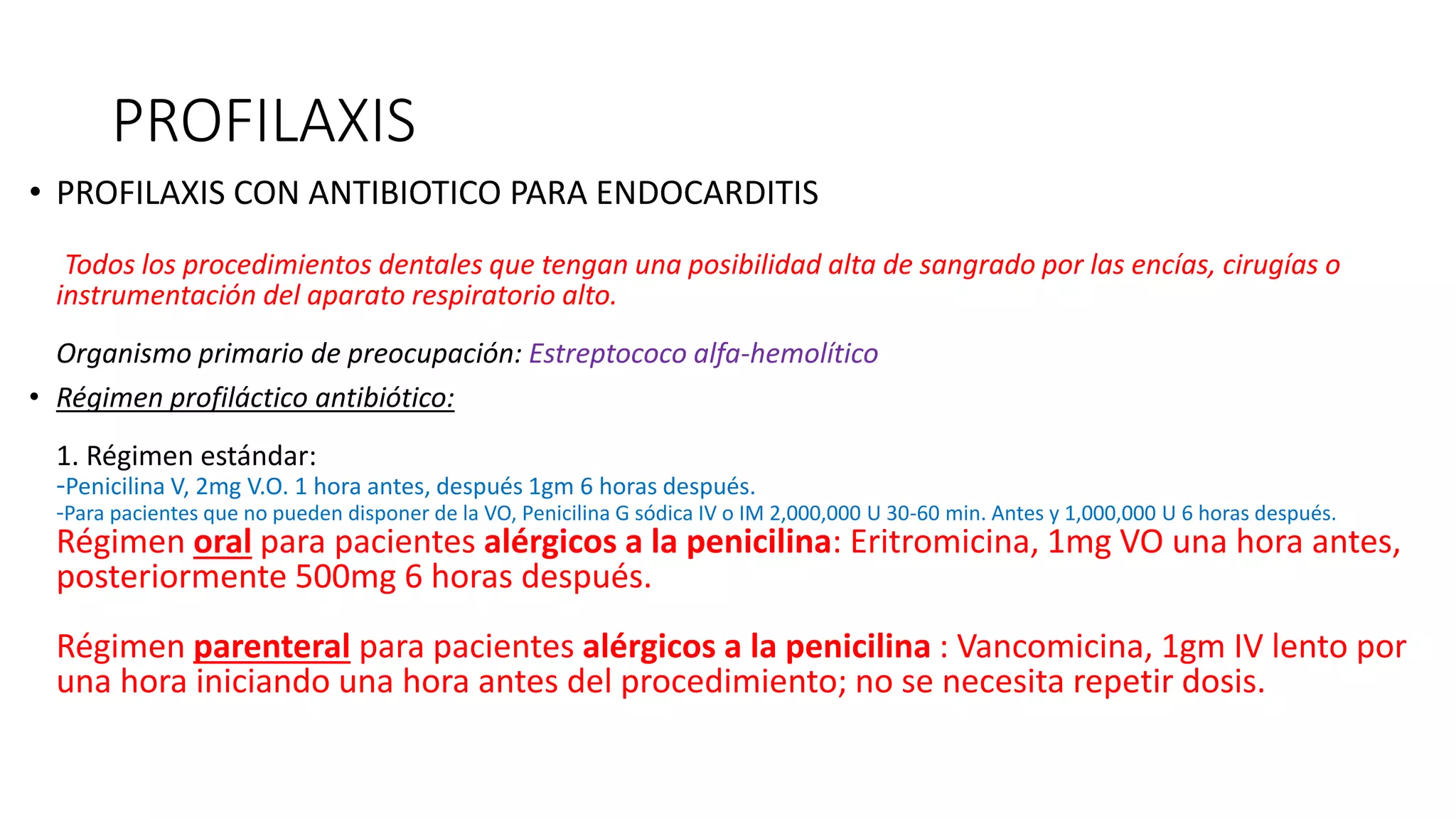 PROFILAXIS
• PROFILAXIS CON ANTIBIOTICO PARA ENDOCARDITIS
Todos los procedimientos dentales que tengan una posibilidad alta de sangrado por las encías, cirugías o
instrumentación del aparato respiratorio alto.
Organismo primario de preocupación: Estreptococo alfa-hemolítico
• Régimen profiláctico antibiótico:
1. Régimen estándar:
-Penicilina V, 2mg V.O. 1 hora antes, después 1gm 6 horas después.
-Para pacientes que no pueden disponer de la VO, Penicilina G sódica IV o IM 2,000,000 U 30-60 min. Antes y 1,000,000 U 6 horas después.
Régimen oral para pacientes alérgicos a la penicilina: Eritromicina, 1mg VO una hora antes,
posteriormente 500mg 6 horas después.
Régimen parenteral para pacientes alérgicos a la penicilina : Vancomicina, 1gm IV lento por
una hora iniciando una hora antes del procedimiento; no se necesita repetir dosis.
 
