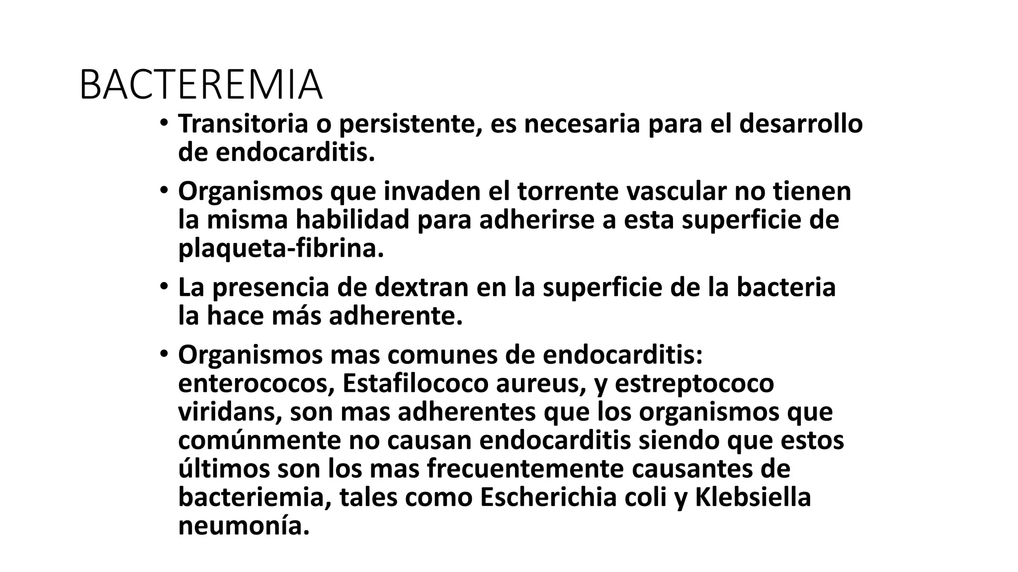 BACTEREMIA
• Transitoria o persistente, es necesaria para el desarrollo
de endocarditis.
• Organismos que invaden el torrente vascular no tienen
la misma habilidad para adherirse a esta superficie de
plaqueta-fibrina.
• La presencia de dextran en la superficie de la bacteria
la hace más adherente.
• Organismos mas comunes de endocarditis:
enterococos, Estafilococo aureus, y estreptococo
viridans, son mas adherentes que los organismos que
comúnmente no causan endocarditis siendo que estos
últimos son los mas frecuentemente causantes de
bacteriemia, tales como Escherichia coli y Klebsiella
neumonía.
 