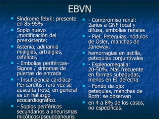 EBVN
   Síndrome febril: presente       - Compromiso renal:
    en 85-95%                        2arios a GNF focal y
   Soplo nuevo                      difusa, embolias renales
    ,modificación del               - Piel: Petequias, nódulos
    preexistente:                    de Osler, manchas de
   Astenia, adinamia                Janeway,
    mialgias, artralgias,           hemorragias en astilla,
    cefaleas,                        petequias conjuntivales
   - Embolias periféricas-         - Esplenomegalia:
    Signos / síntomas de             20-50%. Más frecuente
    puertas de entrada               en formas subagudas,
   - Insuficiencia cardíaca-        menos en EI derecha.
    Pericarditis: rara vez se       - Fondo de ojo:
    ausculta frote, en general       petequias, manchas de
    es un hallazgo                   Roth: se observan
    ecocardiográfico.               en 4 a 8% de los casos,
   - Soplos periféricos             no específicas.
    secundarios a aneurismas
    micóticos/pseudoaneuris
 